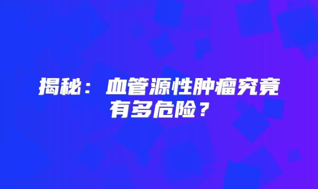 揭秘：血管源性肿瘤究竟有多危险？