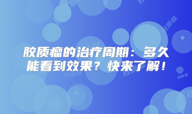 胶质瘤的治疗周期：多久能看到效果？快来了解！