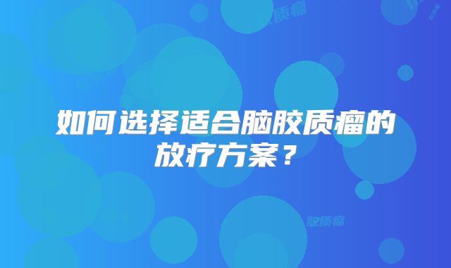 如何选择适合脑胶质瘤的放疗方案？