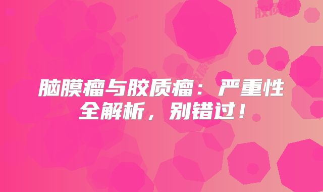 脑膜瘤与胶质瘤：严重性全解析，别错过！