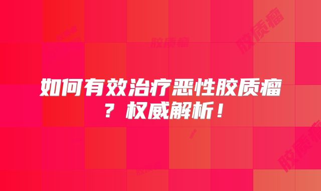 如何有效治疗恶性胶质瘤？权威解析！