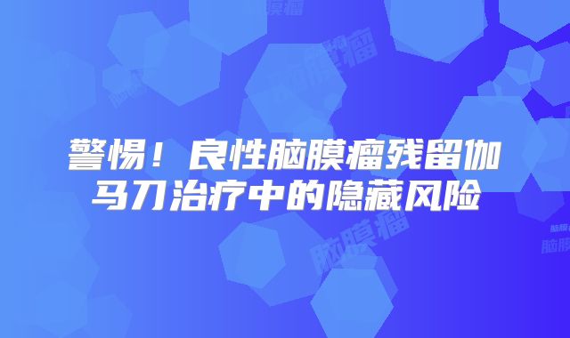 警惕！良性脑膜瘤残留伽马刀治疗中的隐藏风险