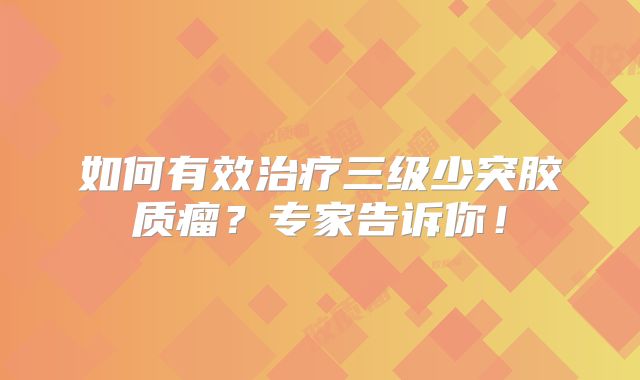 如何有效治疗三级少突胶质瘤？专家告诉你！
