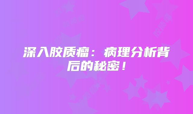 深入胶质瘤：病理分析背后的秘密！