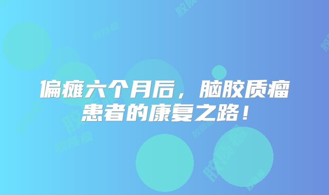 偏瘫六个月后，脑胶质瘤患者的康复之路！