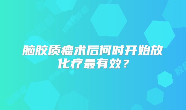 脑胶质瘤术后何时开始放化疗最有效？