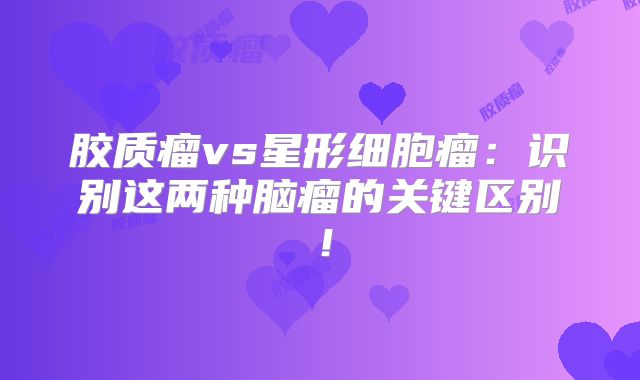 胶质瘤vs星形细胞瘤：识别这两种脑瘤的关键区别！