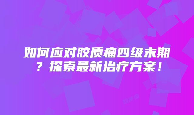 如何应对胶质瘤四级末期？探索最新治疗方案！