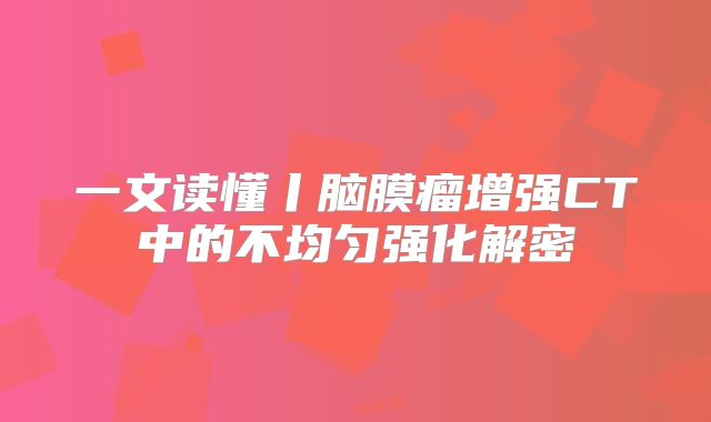 一文读懂丨脑膜瘤增强CT中的不均匀强化解密
