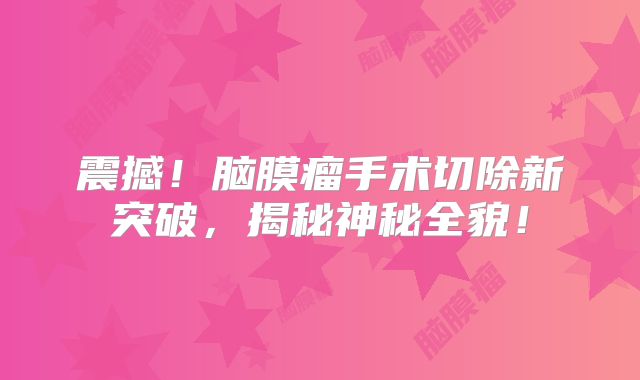 震撼！脑膜瘤手术切除新突破，揭秘神秘全貌！