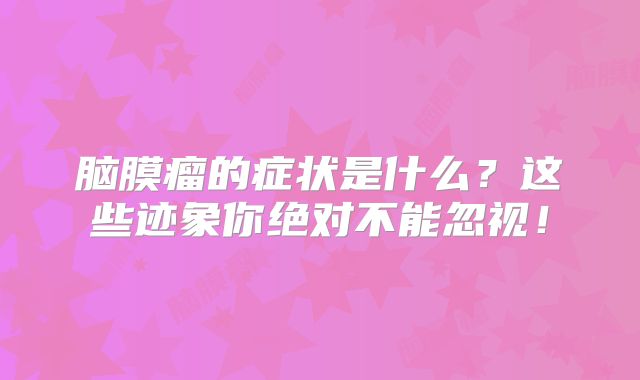 脑膜瘤的症状是什么？这些迹象你绝对不能忽视！