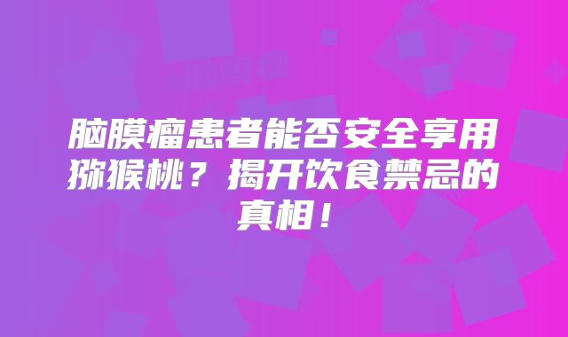 脑膜瘤患者能否安全享用猕猴桃？揭开饮食禁忌的真相！