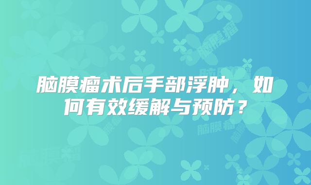 脑膜瘤术后手部浮肿，如何有效缓解与预防？