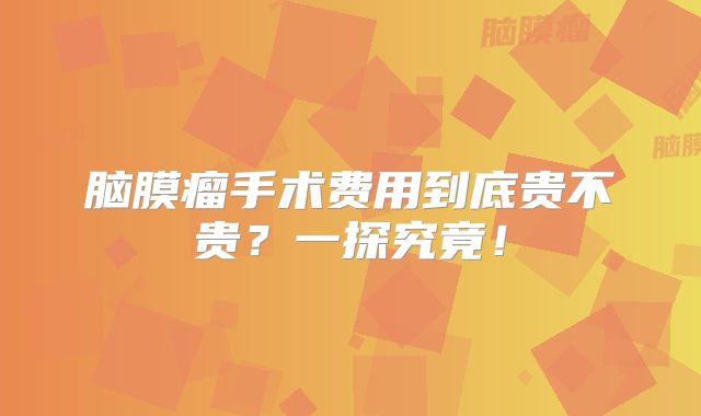 脑膜瘤手术费用到底贵不贵？一探究竟！