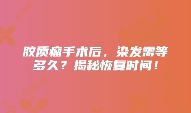 胶质瘤手术后，染发需等多久？揭秘恢复时间！