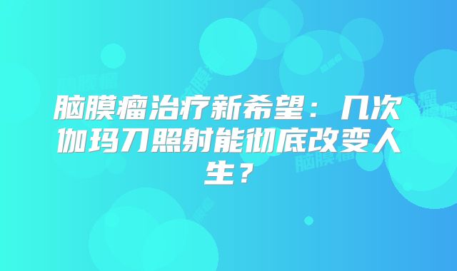 脑膜瘤治疗新希望：几次伽玛刀照射能彻底改变人生？