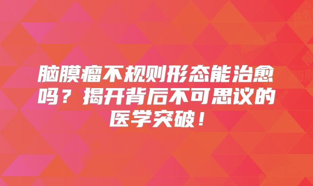 脑膜瘤不规则形态能治愈吗？揭开背后不可思议的医学突破！