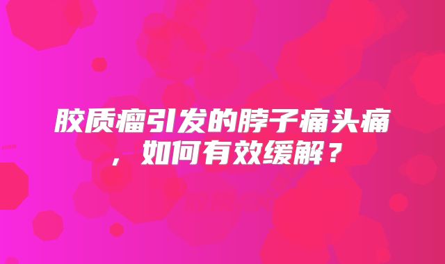 胶质瘤引发的脖子痛头痛，如何有效缓解？