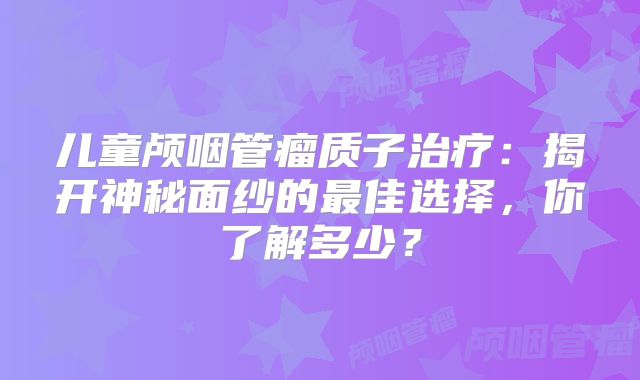 儿童颅咽管瘤质子治疗：揭开神秘面纱的最佳选择，你了解多少？