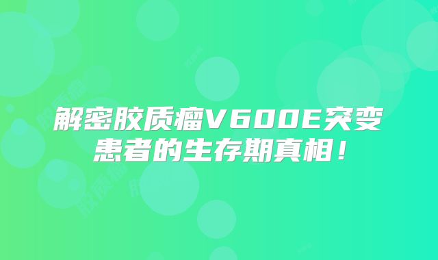 解密胶质瘤V600E突变患者的生存期真相！