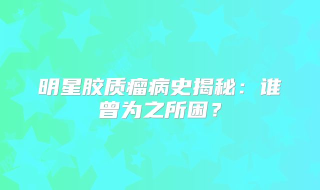 明星胶质瘤病史揭秘：谁曾为之所困？