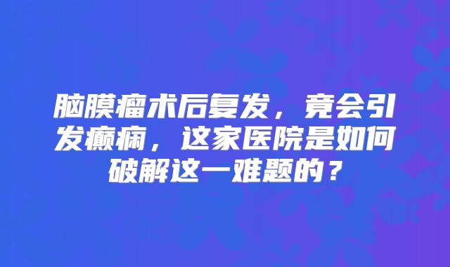 脑膜瘤术后复发，竟会引发癫痫，这家医院是如何破解这一难题的？