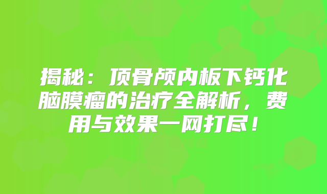 揭秘：顶骨颅内板下钙化脑膜瘤的治疗全解析，费用与效果一网打尽！