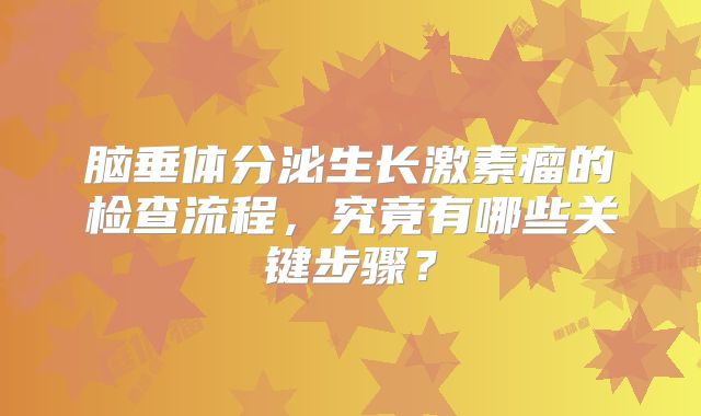 脑垂体分泌生长激素瘤的检查流程，究竟有哪些关键步骤？