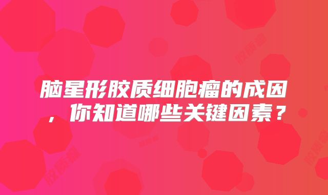 脑星形胶质细胞瘤的成因，你知道哪些关键因素？