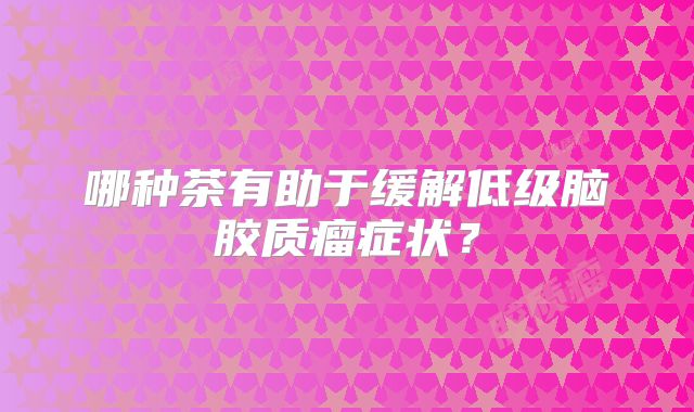 哪种茶有助于缓解低级脑胶质瘤症状？