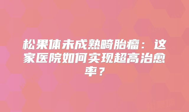 松果体未成熟畸胎瘤：这家医院如何实现超高治愈率？
