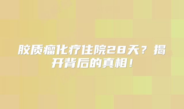 胶质瘤化疗住院28天？揭开背后的真相！