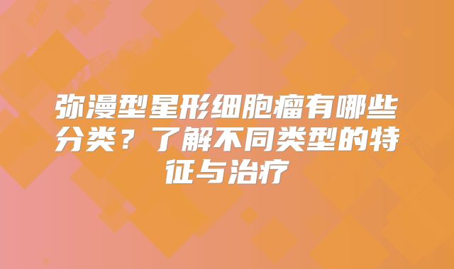 弥漫型星形细胞瘤有哪些分类？了解不同类型的特征与治疗