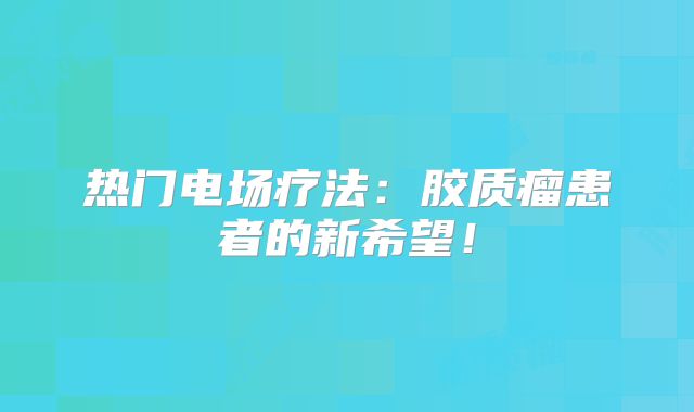 热门电场疗法：胶质瘤患者的新希望！