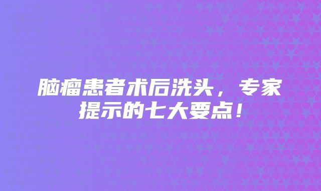 脑瘤患者术后洗头，专家提示的七大要点！