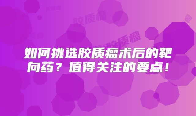 如何挑选胶质瘤术后的靶向药？值得关注的要点！