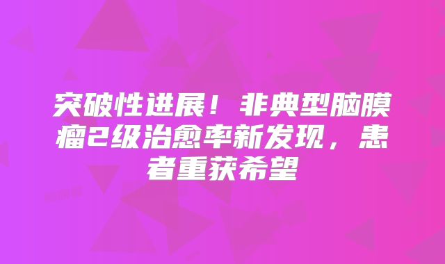 突破性进展！非典型脑膜瘤2级治愈率新发现，患者重获希望