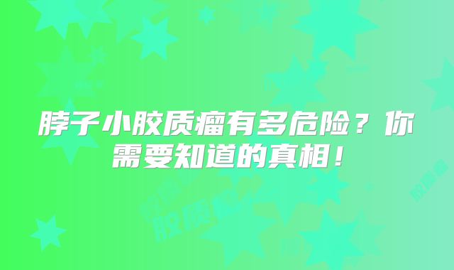 脖子小胶质瘤有多危险？你需要知道的真相！