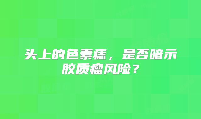 头上的色素痣，是否暗示胶质瘤风险？
