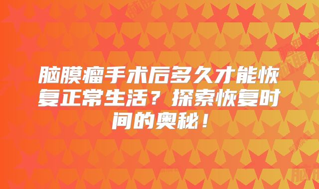 脑膜瘤手术后多久才能恢复正常生活？探索恢复时间的奥秘！