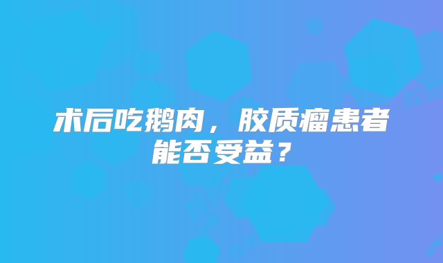 术后吃鹅肉，胶质瘤患者能否受益？