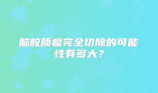 脑胶质瘤完全切除的可能性有多大？