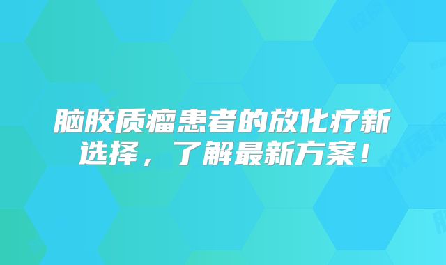 脑胶质瘤患者的放化疗新选择，了解最新方案！