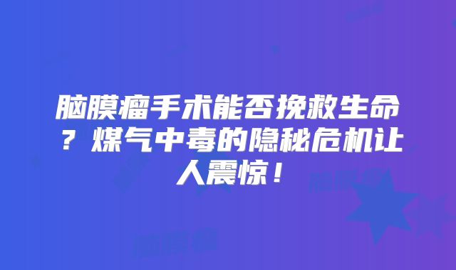 脑膜瘤手术能否挽救生命？煤气中毒的隐秘危机让人震惊！