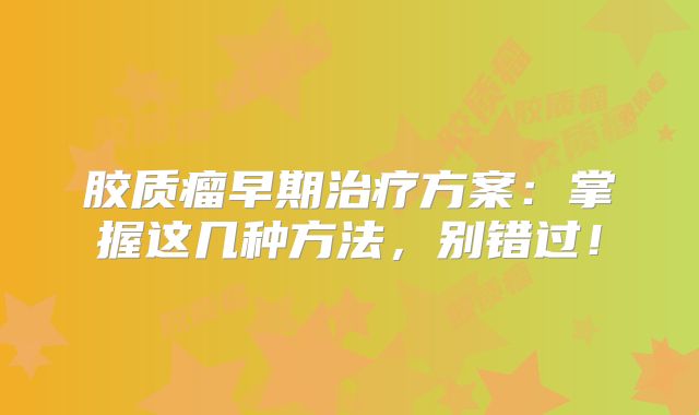 胶质瘤早期治疗方案：掌握这几种方法，别错过！