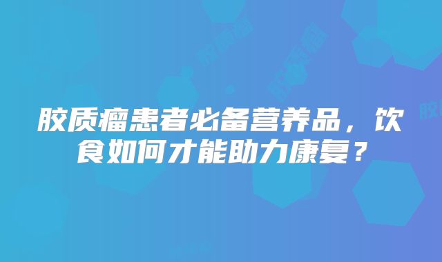 胶质瘤患者必备营养品，饮食如何才能助力康复？