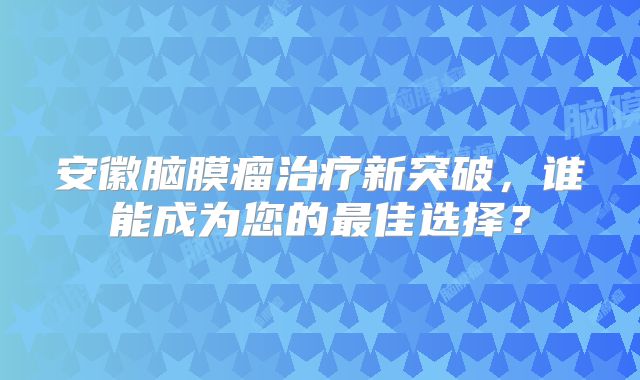 安徽脑膜瘤治疗新突破，谁能成为您的最佳选择？