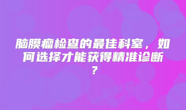 脑膜瘤检查的最佳科室，如何选择才能获得精准诊断？