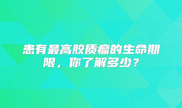 患有最高胶质瘤的生命期限，你了解多少？