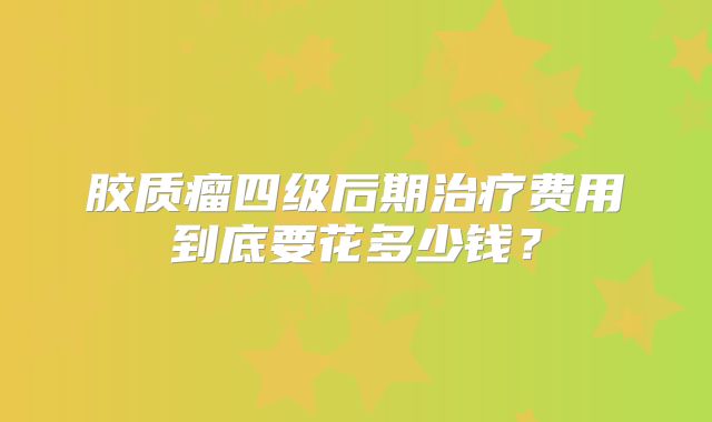 胶质瘤四级后期治疗费用到底要花多少钱？